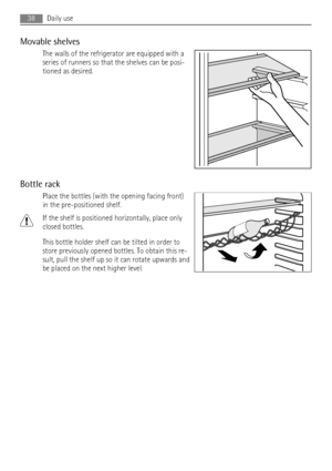 Page 38Movable shelves
The walls of the refrigerator are equipped with a
series of runners so that the shelves can be posi-
tioned as desired.
Bottle rack
Place the bottles (with the opening facing front)
in the pre-positioned shelf.
If the shelf is positioned horizontally, place only
closed bottles.
This bottle holder shelf can be tilted in order to
store previously opened bottles. To obtain this re-
sult, pull the shelf up so it can rotate upwards and
be placed on the next higher level.
38Daily use
 