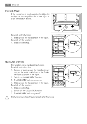 Page 40ProFresh Mode
If the compartment is not needed as FreshBox, the
settings can be changed in order to have it just as
a low temperature drawer.
To switch on the function:
1. Slide upward the flap as shown in the figure.
To switch off the function:
1. Slide down the flap.
QuickChill of Drinks
This function allows rapid cooling of drinks.
To switch on the function:
1. Remove or place upward the FreshBox drawer
and put the bottle rack in front of the Quick-
Chill slots as shown in the figure.
2. Switch on the...