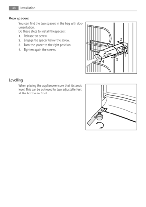 Page 48Rear spacers
You can find the two spacers in the bag with doc-
umentation.
Do these steps to install the spacers:
1. Release the screw.
2. Engage the spacer below the screw.
3. Turn the spacer to the right position.
4. Tighten again the screws.
Levelling
When placing the appliance ensure that it stands
level. This can be achieved by two adjustable feet
at the bottom in front.
2
431
48Installation
 