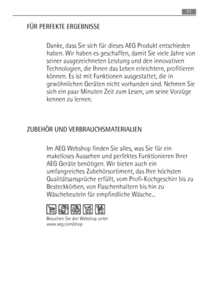 Page 51FÜR PERFEKTE ERGEBNISSE
Danke, dass Sie sich für dieses AEG Produkt entschieden
haben. Wir haben es geschaffen, damit Sie viele Jahre von
seiner ausgezeichneten Leistung und den innovativen
Technologien, die Ihnen das Leben erleichtern, profitieren
können. Es ist mit Funktionen ausgestattet, die in
gewöhnlichen Geräten nicht vorhanden sind. Nehmen Sie
sich ein paar Minuten Zeit zum Lesen, um seine Vorzüge
kennen zu lernen.
ZUBEHÖR UND VERBRAUCHSMATERIALIEN
Im AEG Webshop finden Sie alles, was Sie für...