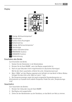 Page 57Display
9
8
7
10
1
6
5
3
2
4
1Anzeige „Kühlraumtemperatur“
2Urlaubsmodus
3Funktion Extra-Feuchtigkeit
4Kühlschrank Aus
5Anzeige „Gefrierraumtemperatur“
6Alarmanzeige
7Funktion Getränke kühlen
8FROSTMATIC-Funktion
9COOLMATIC-Funktion
10Kindersicherung
Einschalten des Geräts
Zum Einschalten des Geräts:
1. Stecken Sie den Netzstecker in die Netzsteckdose.
2. Drücken Sie die Taste ON/OFF , wenn das Display ausgeschaltet ist.
3. Nach ein paar Sekunden ertönt möglicherweise ein akustisches Alarmsignal.
Wie Sie...