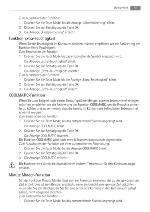 Page 59Zum Ausschalten der Funktion:
1. Drücken Sie die Taste Mode, bis die Anzeige „Kindersicherung“ blinkt.
2. Drücken Sie zur Bestätigung die Taste OK.
3. Die Anzeige „Kindersicherung“ erlischt.
Funktion Extra-Feuchtigkeit
Wenn Sie die Feuchtigkeit im Kühlraum erhöhen müssen, empfehlen wir die Aktivierung der
Funktion Extra-Feuchtigkeit.
Zum Einschalten der Funktion:
1. Drücken Sie die Taste Mode bis das entsprechende Symbol angezeigt wird.
Die Anzeige „Extra-Feuchtigkeit“ blinkt.
2. Drücken Sie zur...