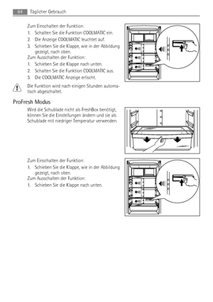 Page 64Zum Einschalten der Funktion:
1. Schalten Sie die Funktion COOLMATIC ein.
2. Die Anzeige COOLMATIC leuchtet auf.
3. Schieben Sie die Klappe, wie in der Abbildung
gezeigt, nach oben.
Zum Ausschalten der Funktion:
1. Schieben Sie die Klappe nach unten.
2. Schalten Sie die Funktion COOLMATIC aus.
3. Die COOLMATIC Anzeige erlischt.
Die Funktion wird nach einigen Stunden automa-
tisch abgeschaltet.
ProFresh Modus
Wird die Schublade nicht als FreshBox benötigt,
können Sie die Einstellungen ändern und sie als...