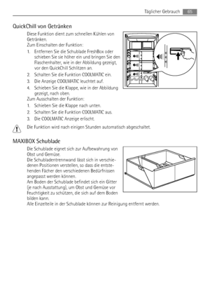 Page 65QuickChill von Getränken
Diese Funktion dient zum schnellen Kühlen von
Getränken.
Zum Einschalten der Funktion:
1. Entfernen Sie die Schublade FreshBox oder
schieben Sie sie höher ein und bringen Sie den
Flaschenhalter, wie in der Abbildung gezeigt,
vor den QuickChill Schlitzen an.
2. Schalten Sie die Funktion COOLMATIC ein.
3. Die Anzeige COOLMATIC leuchtet auf.
4. Schieben Sie die Klappe, wie in der Abbildung
gezeigt, nach oben.
Zum Ausschalten der Funktion:
1. Schieben Sie die Klappe nach unten.
2....