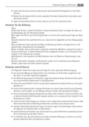 Page 67• Legen Sie bitte keine warmen Lebensmittel oder dampfende Flüssigkeiten in den Kühl-
schrank.
• Decken Sie die Lebensmittel ab oder verpacken Sie diese entsprechend, besonders wenn
diese stark riechen.
• Legen Sie die Lebensmittel so hinein, dass um sie Luft frei zirkulieren kann.
Hinweise für die Kühlung
Tipps:
Fleisch (alle Sorten): wickeln Sie Fleisch in lebensmittelechte Tüten und legen Sie diese auf
die Glasablage über der Gemüseschublade.
Bitte lagern Sie Fleisch aus Sicherheitsgründen nur einen...