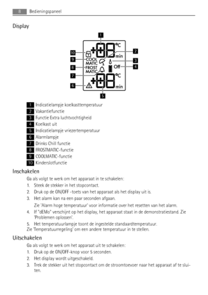 Page 8Display
9
8
7
10
1
6
5
3
2
4
1Indicatielampje koelkasttemperatuur
2Vakantiefunctie
3Functie Extra luchtvochtigheid
4Koelkast uit
5Indicatielampje vriezertemperatuur
6Alarmlampje
7Drinks Chill functie
8FROSTMATIC-functie
9COOLMATIC-functie
10Kinderslotfunctie
Inschakelen
Ga als volgt te werk om het apparaat in te schakelen:
1. Steek de stekker in het stopcontact.
2. Druk op de ON/OFF -toets van het apparaat als het display uit is.
3. Het alarm kan na een paar seconden afgaan.
Zie Alarm hoge temperatuur...