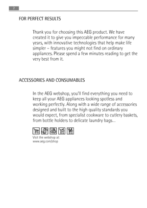 Page 2FOR PERFECT RESULTS
Thank you for choosing this AEG product. We have
created it to give you impeccable performance for many
years, with innovative technologies that help make life
simpler – features you might not find on ordinary
appliances. Please spend a few minutes reading to get the
very best from it.
ACCESSORIES AND CONSUMABLES
In the AEG webshop, you’ll find everything you need to
keep all your AEG appliances looking spotless and
working perfectly. Along with a wide range of accessories
designed...