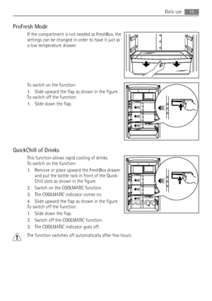 Page 15ProFresh Mode
If the compartment is not needed as FreshBox, the
settings can be changed in order to have it just as
a low temperature drawer.
To switch on the function:
1. Slide upward the flap as shown in the figure.
To switch off the function:
1. Slide down the flap.
QuickChill of Drinks
This function allows rapid cooling of drinks.
To switch on the function:
1. Remove or place upward the FreshBox drawer
and put the bottle rack in front of the Quick-
Chill slots as shown in the figure.
2. Switch on the...