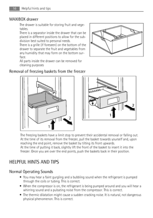 Page 16MAXIBOX drawer
The drawer is suitable for storing fruit and vege-
tables.
There is a separator inside the drawer that can be
placed in different positions to allow for the sub-
division best suited to personal needs.
There is a grille (if foreseen) on the bottom of the
drawer to separate the fruit and vegetables from
any humidity that may form on the bottom sur-
face.
All parts inside the drawer can be removed for
cleaning purposes
Removal of freezing baskets from the freezer
12
2
1
The freezing baskets...