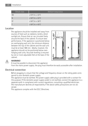 Page 22Climate classAmbient temperature
SN+10°C to + 32°C
N+16°C to + 32°C
ST+16°C to + 38°C
T+16°C to + 43°C
Location
The appliance should be installed well away from
sources of heat such as radiators, boilers, direct
sunlight etc. Ensure that air can circulate freely
around the back of the cabinet. To ensure best
performance, if the appliance is positioned below
an overhanging wall unit, the minimum distance
between the top of the cabinet and the wall unit
must be at least 100 mm . Ideally, however, the...