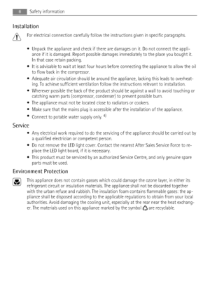 Page 6Installation
For electrical connection carefully follow the instructions given in specific paragraphs.
• Unpack the appliance and check if there are damages on it. Do not connect the appli-
ance if it is damaged. Report possible damages immediately to the place you bought it.
In that case retain packing.
• It is advisable to wait at least four hours before connecting the appliance to allow the oil
to flow back in the compressor.
• Adequate air circulation should be around the appliance, lacking this...