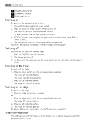 Page 88FROSTMATIC function
9COOLMATIC function
10Child Lock function
Switching on
To switch on the appliance do these steps:
1. Connect the mains plug to the power socket.
2. Press the appliance ON/OFF button if the display is off.
3. The alarm buzzer could operate after few seconds.
To reset the alarm refer to High temperature alarm.
4. If dEMo appears on the display, the appliance is in demonstration mode. Refer to
What to do if....
5. The temperature indicators show the set default temperature.
To select a...