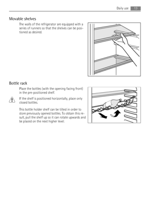 Page 13Movable shelves
The walls of the refrigerator are equipped with a
series of runners so that the shelves can be posi-
tioned as desired.
Bottle rack
Place the bottles (with the opening facing front)
in the pre-positioned shelf.
If the shelf is positioned horizontally, place only
closed bottles.
This bottle holder shelf can be tilted in order to
store previously opened bottles. To obtain this re-
sult, pull the shelf up so it can rotate upwards and
be placed on the next higher level.
Daily use13
 