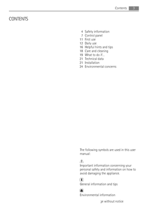 Page 3CONTENTS
4 Safety information
7 Control panel
11 First use
12 Daily use
16 Helpful hints and tips
18 Care and cleaning
19 What to do if…
21 Technical data
21 Installation
24 Environmental concerns
The following symbols are used in this user
manual:
Important information concerning your
personal safety and information on how to
avoid damaging the appliance.
General information and tips
Environmental information
Subject to change without noticeContents
3
 