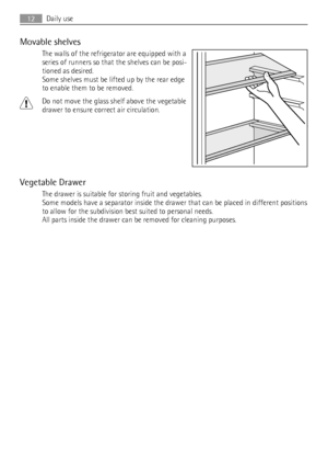 Page 12Movable shelves
The walls of the refrigerator are equipped with a
series of runners so that the shelves can be posi-
tioned as desired.
Some shelves must be lifted up by the rear edge
to enable them to be removed.
Do not move the glass shelf above the vegetable
drawer to ensure correct air circulation.
Vegetable Drawer
The drawer is suitable for storing fruit and vegetables.
Some models have a separator inside the drawer that can be placed in different positions
to allow for the subdivision best suited...