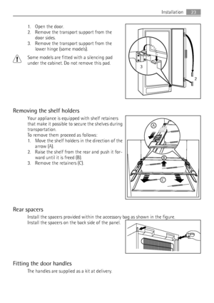 Page 231. Open the door.
2. Remove the transport support from the
door sides.
3. Remove the transport support from the
lower hinge (some models).
Some models are fitted with a silencing pad
under the cabinet. Do not remove this pad.
Removing the shelf holders
Your appliance is equipped with shelf retainers
that make it possible to secure the shelves during
transportation.
To remove them proceed as follows:
1. Move the shelf holders in the direction of the
arrow (A).
2. Raise the shelf from the rear and push it...