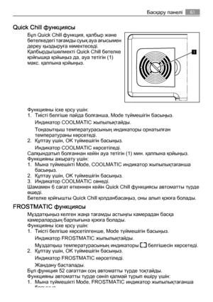 Page 61Quick Chill функциясы
Бұл Quick Chill функция, қалбыр және
бөтелкедегі тағамды суық ауа ағысымен
дереу қыздыруға көмектеседі.
Қалбырды/шөлмекті Quick Chill бөтелке
қойғышқа қойыңыз да, ауа тетігін (1)
макс. қалпына қойыңыз.
Функцияны іске қосу үшін:
1. Тиісті белгіше пайда болғанша, Mode түймешігін басыңыз.
Индикатор COOLMATIC жыпылықтайды.
Тоңазытқыш температурасының индикаторы орнатылған
температураны көрсетеді.
2. Құптау үшін, OK түймешігін басыңыз.
Индикатор COOLMATIC көрсетіледі.
Салқындатып...