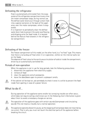 Page 18Defrosting the refrigerator
Frost is automatically eliminated from the evap-
orator of the refrigerator compartment every time
the motor compressor stops, during normal use.
The defrost water drains out through a drain hole
into a special container at the back of the appli-
ance, over the motor compressor, where it evap-
orates.
It is important to periodically clean the defrost
water drain hole to prevent the water overflowing
and dripping onto the food inside. It is located
behind the Natura fresh...