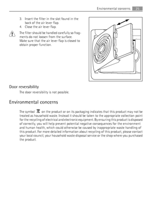 Page 253. Insert the filter in the slot found in the
back of the air lever flap.
4. Close the air lever flap.
The filter should be handled carefully so frag-
ments do not loosen from the surface.
Make sure that the air lever flap is closed to
obtain proper function.
Door reversibility
The door reversibility is not possible.
Environmental concerns
The symbol    on the product or on its packaging indicates that this product may not be
treated as household waste. Instead it should be taken to the appropriate...