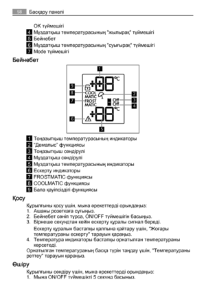 Page 58OK түймешігі
4Мұздатқыш температурасының "жылырақ" түймешігі
5Бейнебет
6Мұздатқыш температурасының "суығырақ" түймешігі
7Mode түймешігі
Бейнебет
8
7
9
1
6
5
2
4
3
1Тоңазытқыш температурасының индикаторы
2“Демалыс” функциясы
3Тоңазытқыш сөндірулі
4Мұздатқыш сөндірулі
5Мұздатқыш температурасының индикаторы
6Ескерту индикаторы
7FROSTMATIC функциясы
8COOLMATIC функциясы
9Бала қауіпсіздігі функциясы
Қосу
Құрылғыны қосу үшін, мына әрекеттерді орындаңыз:
1. Ашаны розеткаға сұғыңыз.
2. Бейнебет...