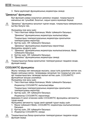 Page 603. Бала қауіпсіздігі функциясының индикаторы сөнеді.
“Демалыс” функциясы
Бұл функция ұзаққа созылатын демалыс кездері, тоңазытқышта
жағымсыз иіс туғызбай, босатып, жауып қоюға мүмкіндік береді.
“Демалыс” функциясы қосылып тұрған кезде, тоңазытқыш камерасының
іші бос болуға тиіс.
Функцияны іске қосу үшін:
1. Тиісті белгіше пайда болғанша, Mode түймешігін басыңыз.
“Демалыс” функциясының индикаторы жыпылықтайды.
Тоңазытқыш температурасының индикаторы орнатылған
температураны көрсетеді.
2. Құптау үшін, OK...