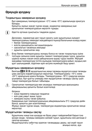 Page 63Әркүндік қолдану
Тоңазытқыш камерасын қолдану
Бұл камераның температурасын +3°C және +8°C аралығында орнатуға
болады.
Қалыпты жұмыс жасап тұрған кезде, индикатор камераның ішкі
орнатылған температурасын көрсетіп тұрады.
Әдетте орташа суықтықты таңдаған дұрыс.
Дегенмен, параметрді дәл тауып орнату үшін құрылғының ішіндегі
температураның төмендегі жағдайларға тәуелді болатынын ескеру керек:
• бөлме температурасы
• есіктің қаншалықты жиі ашылғандығы
• сақталатын тағамның мөлшері
• құрылғы орнатылған жер....