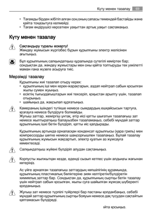 Page 69• Тағамды бірден жібітіп алған соң оның сапасы төмендей бастайды ж ә н е
қайта тоңазытуға келмейді.
• Тағам өндірушісі көрсеткен уақыттан артық уақыт сақтамаңыз.
Күту менен тазалау
Сақтандыру туралы ескерту!
Жөндеу жұмысын жүргізбес бұрын құрылғыны электр желісінен
ағытыңыз.
Бұл құрылғының салқындатқыш құралында сутегілі көміртек бар;
сондықтан да, жөндеу жұмыстары мен оны қайта толтыруды тек уәкілетті
маман ғана жүзеге асыруға тиіс.
Мерзімді тазалау
Құрылғыны жиі тазалап отыру керек:
• құрылғының іші...