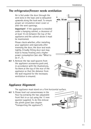 Page 11Installation
818 36 55-00/311
The refrigerator/freezer needs ventilation
Air is fed under the door through the 
vent slots in the base and is exhausted 
upwards along the back wall. To ensure 
proper air circulation never cover or 
alter the vent openings.
Important!  If the appliance is installed 
under a hanging cabinet, a clearance of 
at least 10 cm between the top of the 
appliance and the cabinet above it must 
be maintained.
Please check whether, after installing 
your appliance and especially...