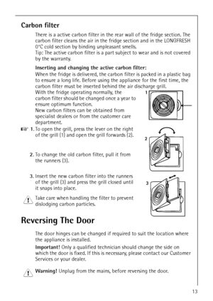 Page 13818 36 55-00/313
Carbon filter
There is a active carbon filter in the rear wall of the fridge section. The 
carbon filter cleans the air in the fridge section and in the LONGFRESH 
0°C cold section by binding unpleasant smells. 
Tip: The active carbon filter is a part subject to wear and is not covered 
by the warranty.
Inserting and changing the active carbon filter:
When the fridge is delivered, the carbon filter is packed in a plastic bag 
to ensure a long life. Before using the appliance for the...