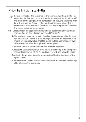 Page 19818 36 55-00/319
Prior to Initial Start-Up
1 Before connecting the appliance to the mains and putting it into ope-
ration for the first time, leave the appliance to stand for 30 minutes if 
was transported upright. After transport on its side, the appliance must 
be left to stand for 2 hours before putting it into operation. This is 
necessary to allow the oil to flow back into the compressor. Otherwise 
the compressor may be damaged.
0 1.Please clean the appliance interior and all accessories prior to...