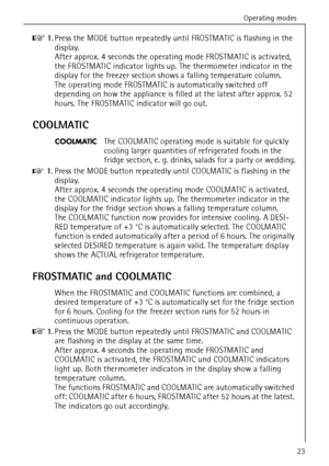 Page 23Operating modes
818 36 55-00/323
0 1.Press the MODE button repeatedly until FROSTMATIC is flashing in the 
display. 
After approx. 4 seconds the operating mode FROSTMATIC is activated, 
the FROSTMATIC indicator lights up. The thermometer indicator in the 
display for the freezer section shows a falling temperature column.
The operating mode FROSTMATIC is automatically switched off 
depending on how the appliance is filled at the latest after approx. 52 
hours. The FROSTMATIC indicator will go out....