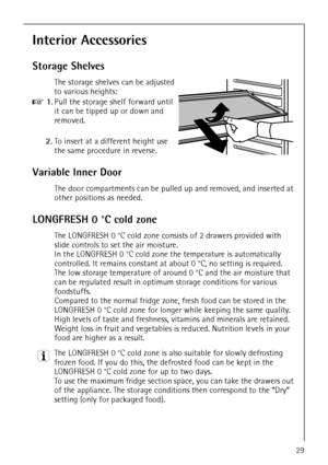 Page 29818 36 55-00/329
Interior Accessories
Storage Shelves
The storage shelves can be adjusted 
to various heights:
0 1.Pull the storage shelf forward until 
it can be tipped up or down and 
removed.
2.To insert at a different height use 
the same procedure in reverse.
Variable Inner Door
The door compartments can be pulled up and removed, and inserted at 
other positions as needed.
LONGFRESH 0 °C cold zone
The LONGFRESH 0 °C cold zone consists of 2 drawers provided with 
slide controls to set the air...