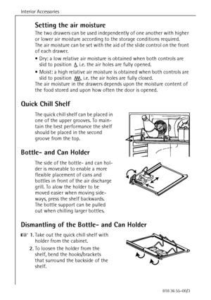 Page 30Interior Accessories
30818 36 55-00/3
Setting the air moisture
The two drawers can be used independently of one another with higher 
or lower air moisture according to the storage conditions required. 
The air moisture can be set with the aid of the slide control on the front 
of each drawer. 
 Dry: a low relative air moisture is obtained when both controls are 
slid to position 
c, i.e. the air holes are fully opened.
 Moist: a high relative air moisture is obtained when both controls are 
slid to...