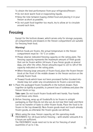 Page 35818 36 55-00/335
To obtain the best performance from your refrigerator/freezer:
 Do not store warm food or evaporating liquids.
 Keep the time between buying chilled food and placing it in your 
freezer as short as possible.
 Do not push food together too much, try to allow air to circulate 
around each item.
Freezing
Except for the bottom drawer, which serves only for storage purposes, 
all compartments and drawers in the freezer compartment are suitable 
for freezing fresh food.
Warning! 
 Before...