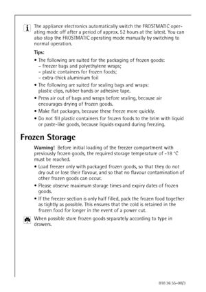 Page 3636818 36 55-00/3
3 The appliance electronics automatically switch the FROSTMATIC oper-
ating mode off after a period of approx. 52 hours at the latest. You can 
also stop the FROSTMATIC operating mode manually by switching to 
normal operation.
Tips:
 The following are suited for the packaging of frozen goods:
– freezer bags and polyethylene wraps;
– plastic containers for frozen foods;
– extra-thick aluminium foil
 The following are suited for sealing bags and wraps:
plastic clips, rubber bands or...