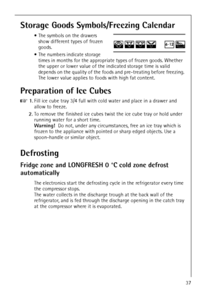 Page 37818 36 55-00/337
Storage Goods Symbols/Freezing Calendar
 The symbols on the drawers 
show different types of frozen 
goods.
 The numbers indicate storage 
times in months for the appropriate types of frozen goods. Whether 
the upper or lower value of the indicated storage time is valid 
depends on the quality of the foods and pre-treating before freezing. 
The lower value applies to foods with high fat content.
Preparation of Ice Cubes
0 1.Fill ice cube tray 3/4 full with cold water and place in a...