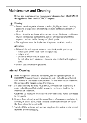 Page 39818 36 55-00/339
Maintenance and Cleaning
Before any maintenance or cleaning work is carried out DISCONNECT 
the appliance from the ELECTRICITY supply.
1 Warning! 
 Do not use detergents, abrasive powders, highly perfumed cleaning 
products, wax polishes or cleaning products containing bleach or 
alcohol.
 Never clean the appliance with a steam cleaner. Moisture could accu-
mulate in electrical components, danger of electrical shock! Hot 
vapours can lead to the damage of plastic parts.
 The appliance...