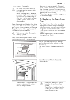 Page 13• rinse and dry thoroughly.
Do not pull, move or damage
any pipes and/or cables inside
the cabinet.
Never use detergents, abrasive
powders, highly perfumed clean-
ing products or wax polishes to
clean the interior as this will dam-
age the surface and leave a
strong odour.
Clean the condenser (black grill) and the
compressor at the back of the appliance
with a brush. This operation will improve
the performance of the appliance and
save electricity consumption.
Take care of not to damage the
cooling...