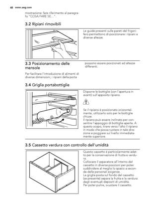 Page 48mostrazione: fare riferimento al paragra-
fo “COSA FARE SE…”.
3.2 Ripiani rimovibili
Le guide presenti sulle pareti del frigori-
fero permettono di posizionare i ripiani a
diverse altezze.
3.3 Posizionamento delle
mensole
Per facilitare l'introduzione di alimenti di
diverse dimensioni, i ripiani della portapossono essere posizionati ad altezze
differenti.
3.4 Griglia portabottiglie
Disporre le bottiglie (con l'apertura in
avanti) sull'apposito ripiano.
Se il ripiano è posizionato orizzontal-...