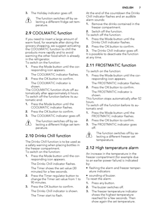 Page 73.The Holiday indicator goes off.
The function switches off by se-
lecting a different fridge set tem-
perature.
2.9 COOLMATIC function
If you need to insert a large amount of
warm food, for example after doing the
grocery shopping, we suggest activating
the COOLMATIC function to chill the
products more rapidly and to avoid
warming the other food which is already
in the refrigerator.
To switch on the function:
1.Press the Mode button until the cor-
responding icon appears.
The COOLMATIC indicator...