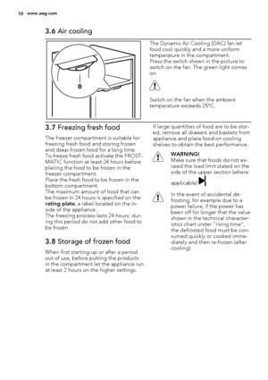 Page 103.6 Air cooling
B
The Dynamic Air Cooling (DAC) fan let
food cool quickly and a more uniform
temperature in the compartment.
Press the switch shown in the picture to
switch on the fan. The green light comes
on.
Switch on the fan when the ambient
temperature exceeds 25°C.
3.7 Freezing fresh food
The freezer compartment is suitable for
freezing fresh food and storing frozen
and deep-frozen food for a long time.
To freeze fresh food activate the FROST-
MATIC function at least 24 hours before
placing the...