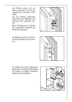 Page 1313








	

Die Abdeckung (Hd) in die Schie-
ne (Hb) eindrücken, bis sie einra-
stet. Den Winkel wieder auf der
Schiene anbringen und mit den
mitgelieferten Schrauben befe-
stigen.
Für eine allfällig notwendige
Ausrichtung der Möbeltür, den
Spielraum der Langlöcher nut-
zen.
Nach Beendigung der Arbeiten
das einwandfreie Schließen der
Gerätetür überprüfen.
Die beiden dem Gerät beiliegenden
Winkel (D) zur seitlichen Befestigung
des Gerätes am Möbel verwenden.
Abedeckung (E) aufklipsen.
 