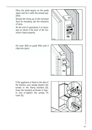 Page 3535


Place the small square on the guide
again and fix it with the screws sup-
plied.
Should the lining up of the furniture
door be necessary, use the clearance
of slots.
At the end of operations, it is neces-
sary to check if the door of the fur-
niture closes properly.




Fix cover (Hd) on guide (Hb) until it
clips into place.


	

If the appliance is fixed to the side of
the kitchen unit, simply slacken the
screws in the fixing brackets (D),
move the brackets as shown in figu-
re...