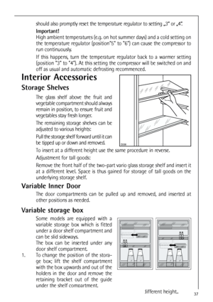 Page 37Variable storage box
Some models are equipped with a
variable storage box which is fitted
under a door shelf compartment and
can be slid sideways. 
The box can be inserted under any
door shelf compartment.
1. To change the position of the stora-
ge box; lift the shelf compartment
with the box upwards and out of the
holders in the door and remove the
retaining bracket out of the guide
under the shelf compartment.
2. Reverse the above operation to insert the shelf at a different height..
37
Interior...