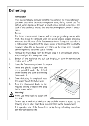 Page 4040


Defrosting
Refrigerator
Frost is automatically removed from the evaporator of the refrigerator com-
partment every time the motor compressor stops, during normal use. The
defrost water drains out through a trough into a special container at the
back of the appliance, located over the motor compressor, where it evapo-
rates.
Freezer
The freezer compartment, however, will become progressively covered with
frost. This should be removed with the special plastic scraper provided,
whenever the...