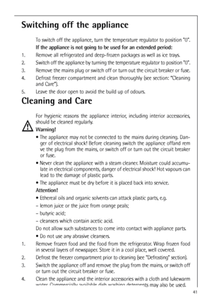 Page 4141
Cleaning and Care
For hygienic reasons the appliance interior, including interior accessories,
should be cleaned regularly.
Warning!
 The appliance may not be connected to the mains during cleaning. Dan-
ger of electrical shock! Before cleaning switch the appliance offand rem
ve the plug from the mains, or switch off or turn out the circuit breaker
or fuse.
 Never clean the appliance with a steam cleaner. Moisture could accumu-
late in electrical components, danger of electrical shock! Hot vapours...