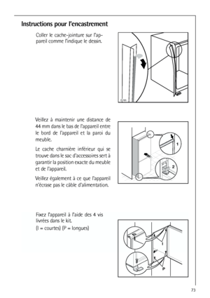 Page 7373
Instructions pour l’encastrement

Coller le cache-jointure sur l’ap-
pareil comme l’indique le dessin.
1
244mm
Veillez à maintenir une distance de
44 mm dans le bas de lappareil entre
le bord de lappareil et la paroi du
meuble. 
Le cache charnière inférieur qui se
trouve dans le sac daccessoires sert à
garantir la position exacte du meuble
et de lappareil. 
Veillez également à ce que lappareil
nécrase pas le câble dalimentation.
Fixez l’appareil à l’aide des 4 vis
livrées dans le kit.
(I =...