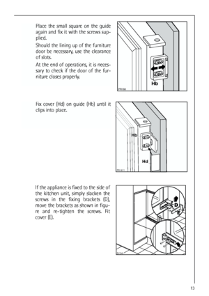 Page 1313


Place the small square on the guide
again and fix it with the screws sup-
plied.
Should the lining up of the furniture
door be necessary, use the clearance
of slots.
At the end of operations, it is neces-
sary to check if the door of the fur-
niture closes properly.




Fix cover (Hd) on guide (Hb) until it
clips into place.


	

If the appliance is fixed to the side of
the kitchen unit, simply slacken the
screws in the fixing brackets (D),
move the brackets as shown in figu-
re...