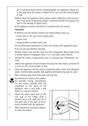 Page 2020


ger of electrical shock! Before cleaning switch the appliance offand rem
ve the plug from the mains, or switch off or turn out the circuit breaker
or fuse.
 Never clean the appliance with a steam cleaner. Moisture could accumu-
late in electrical components, danger of electrical shock! Hot vapours can
lead to the damage of plastic parts.
 The appliance must be dry before it is placed back into service.
Attention!
 Ethereal oils and organic solvents can attack plastic parts, e.g.
– lemon juice...