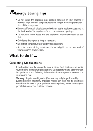 Page 2121
Energy Saving Tips
 Do not install the appliance near cookers, radiators or other sources of
warmth. High ambient temperatures cause longer, more frequent opera-
tion of the compressor.
 Ensure sufficient air circulation and exhaust at the appliance base and at
the back wall of the appliance. Never cover air vent openings.
 Do not place warm foods into the appliance. Allow warm foods to cool
first.
 Only leave door open as long as necessary.
 Do not set temperature any colder than necessary.
...